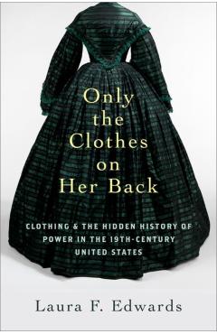 Only the Clothes on Her Back: Clothing and the Hidden History of Power in the Nineteenth-Century United States - Laura F. Edwards