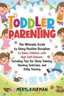 Toddler Parenting: The Ultimate Guide to Using Positive Discipline to Raise Children with High Self-Esteem, Including Tips for Sleep Trai - Meryl Kaufman