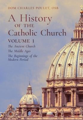 A History of the Catholic Church: Vol.1: The Ancient Church The Middle Ages The Beginnings of the Modern Period - Dom Charles Poulet