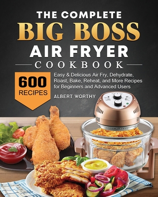 The Complete Big Boss Air Fryer Cookbook: 600 Easy & Delicious Air Fry, Dehydrate, Roast, Bake, Reheat, and More Recipes for Beginners and Advanced Us - Albert Worthy