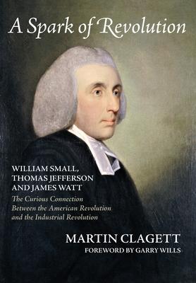 A Spark of Revolution: William Small, Thomas Jefferson and James Watt: the Curious Connection Between the American Revolution and the Industr - Martin Clagett