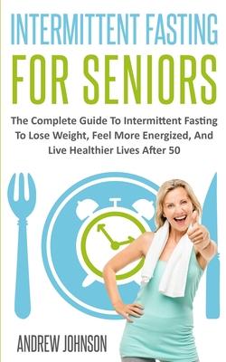Intermittent Fasting For Seniors: The Complete Guide To Intermittent Fasting To Lose Weight, Feel More Energized, And Live Healthier Lives After 50 - Andrew Johnson