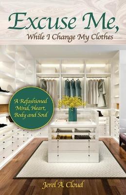 Excuse Me, While I Change My Clothes: A Refashioned Mind, Heart, Body and Soul - Jerel A. Cloud