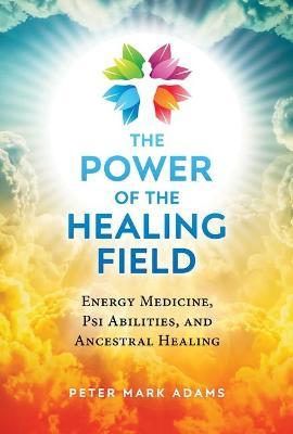 The Power of the Healing Field: Energy Medicine, Psi Abilities, and Ancestral Healing - Peter Mark Adams