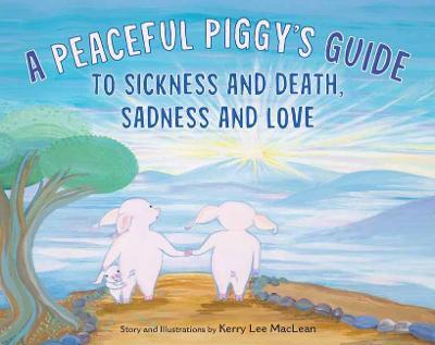 A Peaceful Piggy's Guide to Sickness and Death, Sadness and Love - Kerry Lee Maclean