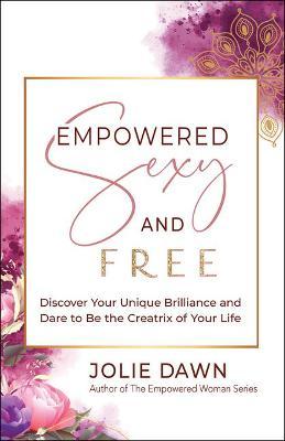 Empowered, Sexy, and Free: Discover Your Unique Brilliance and Dare to Be the Creatrix of Your Life - Jolie Dawn