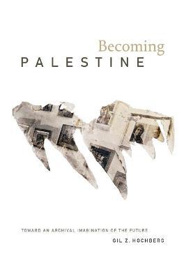 Becoming Palestine: Toward an Archival Imagination of the Future - Gil Z. Hochberg