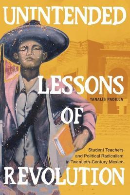 Unintended Lessons of Revolution: Student Teachers and Political Radicalism in Twentieth-Century Mexico - Tanalís Padilla