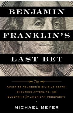 Benjamin Franklin's Last Bet: The Favorite Founder's Divisive Death, Enduring Afterlife, and Blueprint for American Prosperity - Michael Meyer