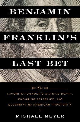 Benjamin Franklin's Last Bet: The Favorite Founder's Divisive Death, Enduring Afterlife, and Blueprint for American Prosperity - Michael Meyer