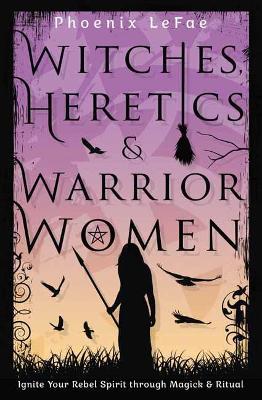 Witches, Heretics & Warrior Women: Ignite Your Rebel Spirit Through Magick & Ritual - Phoenix Lefae