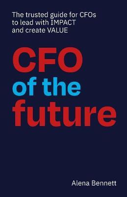 CFO of the Future: The trusted guide for CFOs to lead with IMPACT and create VALUE - Alena Bennett