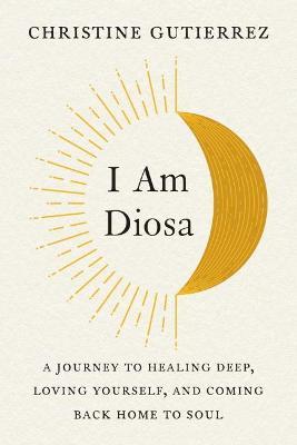 I Am Diosa: A Journey to Healing Deep, Loving Yourself, and Coming Back Home to Soul - Christine Gutierrez