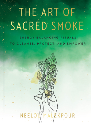 The Art of Sacred Smoke: Energy-Balancing Rituals to Cleanse, Protect, and Empower - Neelou Malekpour