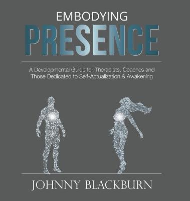 Embodying Presence: A Developmental Guide for Therapists, Coaches and Those Dedicated to Self-Actualization and Awakening - Johnny Blackburn
