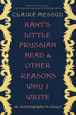 Kant's Little Prussian Head and Other Reasons Why I Write: An Autobiography Through Essays - Claire Messud