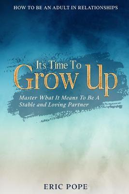 How To Be An Adult In Relationships: It's Time To Grow Up - Master What It Means To Be A Stable and Loving Partner - Eric Pope