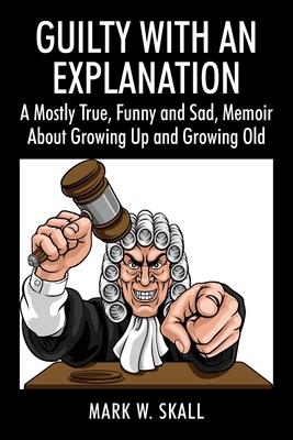 Guilty With An Explanation: A Mostly True, Funny and Sad, Memoir About Growing Up and Growing Old - Mark W. Skall