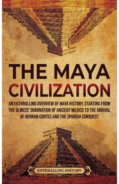 The Maya Civilization: An Enthralling Overview of Maya History, Starting from the Olmecs' Domination of Ancient Mexico to the Arrival of Hern - Enthralling History