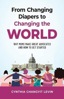 From Changing Diapers to Changing the World: Why Moms Make Great Advocates and How to Get Started - Cynthia Changyit Levin