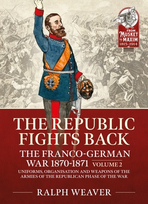 The Republic Fights Back: The Franco-German War 1870-1871 Volume 2: Uniforms, Organisation and Weapons of the Armies of the Republican Phase of the Wa - Ralph Weaver