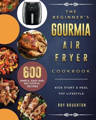 The Beginner's Gourmia Air Fryer Cookbook: 600 Simple, Easy and Delightful Recipes to Kick Start A Healthy Lifestyle - Roy Boughton