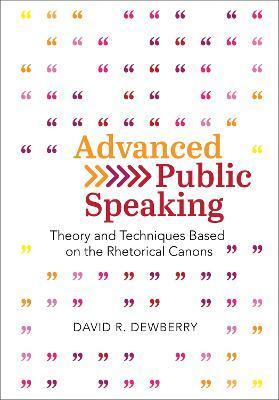 Advanced Public Speaking: Theory and Techniques Based on the Rhetorical Canons - David R. Dewberry