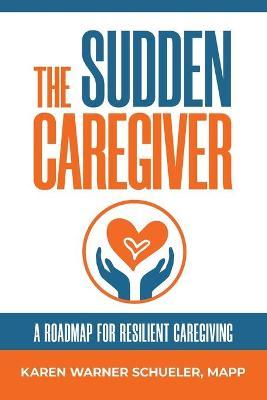 The Sudden Caregiver: A Roadmap For Resilient Caregiving - Karen Warner Schueler