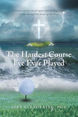 The Hardest Course I've Ever Played: A testimonial of a handicapped child finding victory in life through The Power of the Cross - Joey Clendening Pga