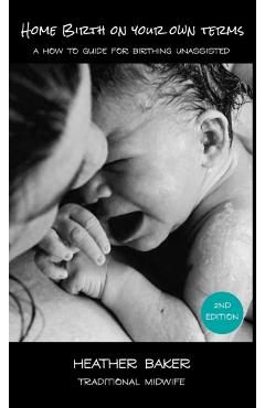 Home Birth On Your Own Terms: A How To Guide For Birthing Unassisted - Heather Baker