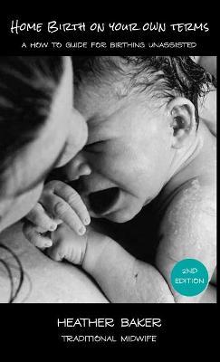 Home Birth On Your Own Terms: A How To Guide For Birthing Unassisted - Heather Baker