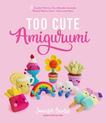 Too Cute Amigurumi: 30 Crochet Patterns for Adorable Animals, Playful Plants, Sweet Treats and More - Jennifer Santos