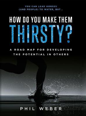 How Do You Make Them Thirsty?: A Road Map for Developing the Potential in Others - Phil Weber