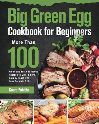 Big Green Egg Cookbook for Beginners: More Than 100 R Fresh and Tasty Barbecue Recipes to Grill, Smoke, Bake & Roast with Your Ceramic Grill - Soard Fobithe