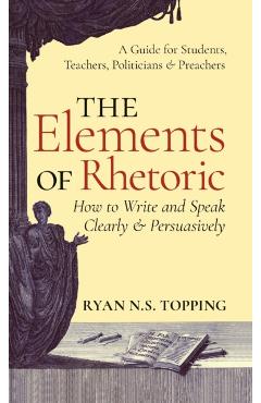 Elements of Rhetoric: How to Write and Speak Clearly and Persuasively -- A Guide for Students, Teachers, Politicians & Preachers - Ryan N. S. Topping