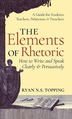 Elements of Rhetoric: How to Write and Speak Clearly and Persuasively -- A Guide for Students, Teachers, Politicians & Preachers - Ryan N. S. Topping