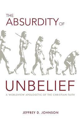 The Absurdity of Unbelief: A Worldview Apologetic of the Christian Faith - Jeffrey Johnson