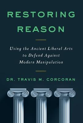 Restoring Reason: Using the Ancient Liberal Arts to Defend Against Modern Manipulation - Travis M. Corcoran