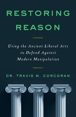 Restoring Reason: Using the Ancient Liberal Arts to Defend Against Modern Manipulation - Travis M. Corcoran