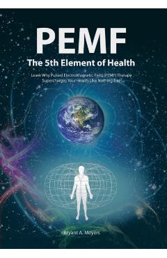 PEMF - The Fifth Element of Health: Learn Why Pulsed Electromagnetic Field (PEMF) Therapy Supercharges Your Health Like Nothing Else! - Bryant A. Meyers