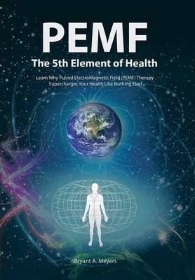 PEMF - The Fifth Element of Health: Learn Why Pulsed Electromagnetic Field (PEMF) Therapy Supercharges Your Health Like Nothing Else! - Bryant A. Meyers