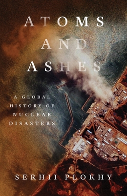 Atoms and Ashes: A Global History of Nuclear Disasters - Serhii Plokhy