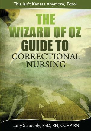 The Wizard of Oz Guide to Correctional Nursing: This Isn't Kansas Anymore, Toto! - Lorry Schoenly