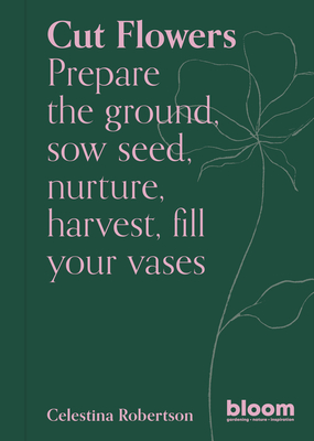 Cut Flowers: Prepare the Ground, Sow Seed, Encourage, Harvest, Fill Your Vases - Celestina Robertson