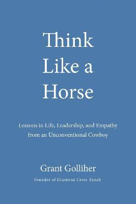 Think Like a Horse: Lessons in Life, Leadership, and Empathy from an Unconventional Cowboy - Grant Golliher