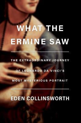 What the Ermine Saw: The Extraordinary Journey of Leonardo Da Vinci's Most Mysterious Portrait - Eden Collinsworth