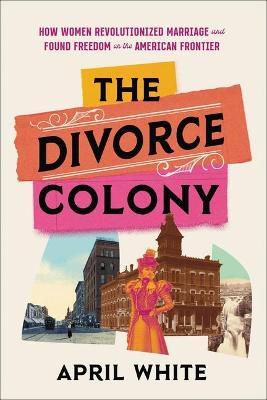 The Divorce Colony: How Women Revolutionized Marriage and Found Freedom on the American Frontier - April White