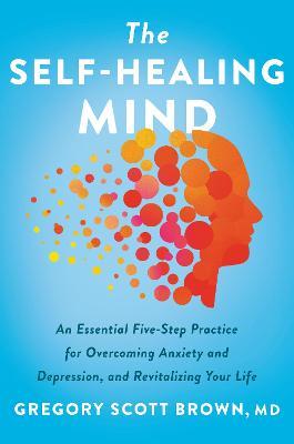 The Self-Healing Mind: An Essential Five-Step Practice for Overcoming Anxiety and Depression, and Revitalizing Your Life - Gregory Scott Brown