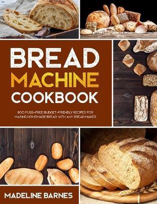 Bread Machine Cookbook: 800 Fuss-Free Budget-Friendly Recipes for Making Homemade Bread with Any Bread Maker - Madeline Barnes