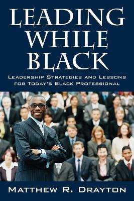 Leading While Black: Leadership Strategies and Lessons for Today's Black Professional - Matthew R. Drayton